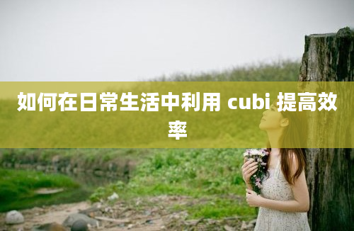 如何在日常生活中利用 cubi 提高效率