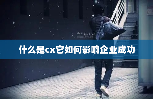 什么是cx它如何影响企业成功