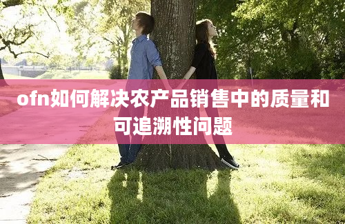 ofn如何解决农产品销售中的质量和可追溯性问题