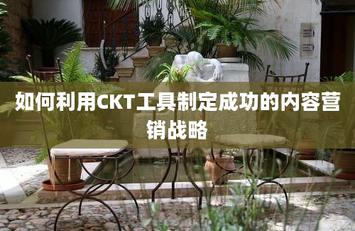 如何利用CKT工具制定成功的内容营销战略