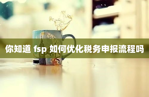 你知道 fsp 如何优化税务申报流程吗