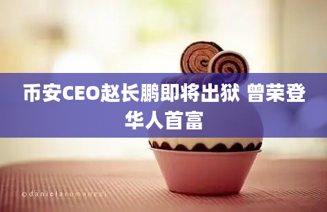 币安CEO赵长鹏即将出狱 曾荣登华人首富