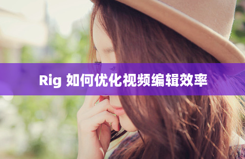 Rig 如何优化视频编辑效率