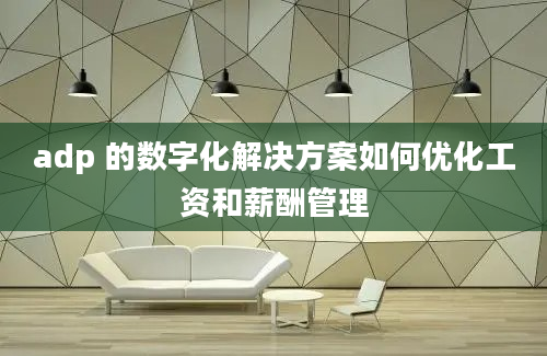 adp 的数字化解决方案如何优化工资和薪酬管理