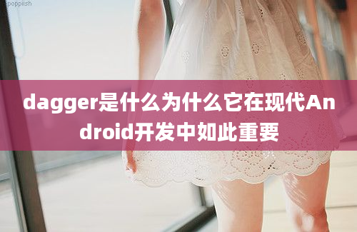 dagger是什么为什么它在现代Android开发中如此重要