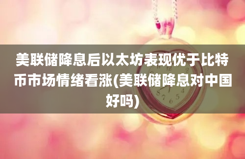 美联储降息后以太坊表现优于比特币市场情绪看涨(美联储降息对中国好吗)