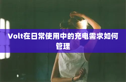 Volt在日常使用中的充电需求如何管理