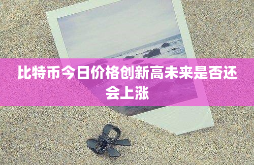 比特币今日价格创新高未来是否还会上涨