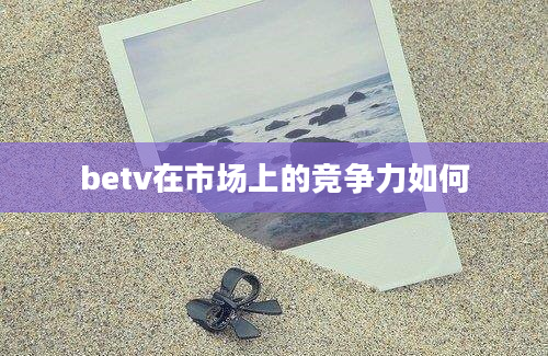 betv在市场上的竞争力如何