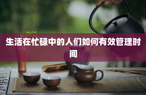 生活在忙碌中的人们如何有效管理时间