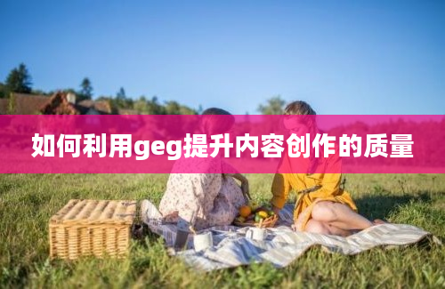 如何利用geg提升内容创作的质量