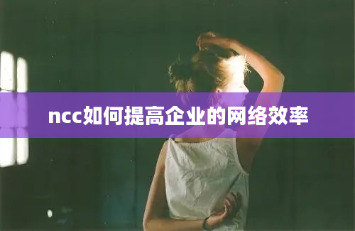 ncc如何提高企业的网络效率