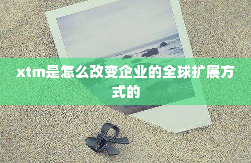 xtm是怎么改变企业的全球扩展方式的