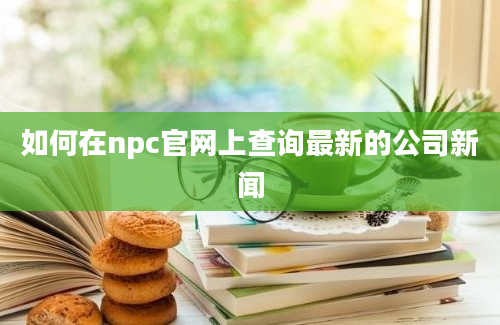 如何在npc官网上查询最新的公司新闻