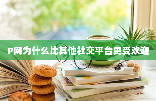 P网为什么比其他社交平台更受欢迎