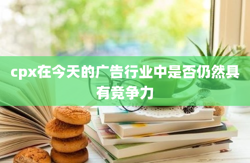 cpx在今天的广告行业中是否仍然具有竞争力