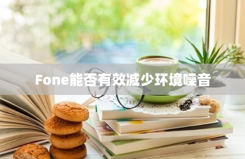 Fone能否有效减少环境噪音