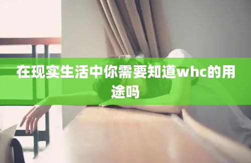 在现实生活中你需要知道whc的用途吗