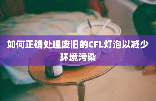 如何正确处理废旧的CFL灯泡以减少环境污染