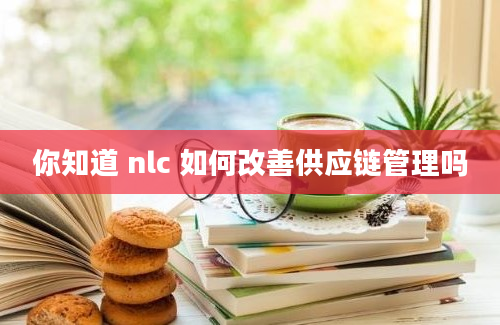 你知道 nlc 如何改善供应链管理吗