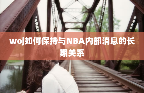 woj如何保持与NBA内部消息的长期关系