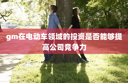 gm在电动车领域的投资是否能够提高公司竞争力