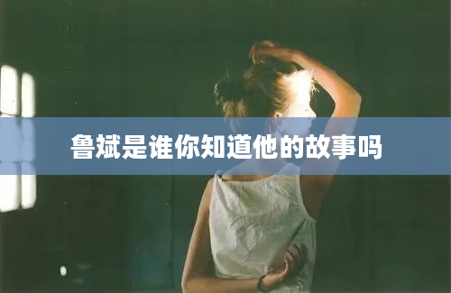 鲁斌是谁你知道他的故事吗