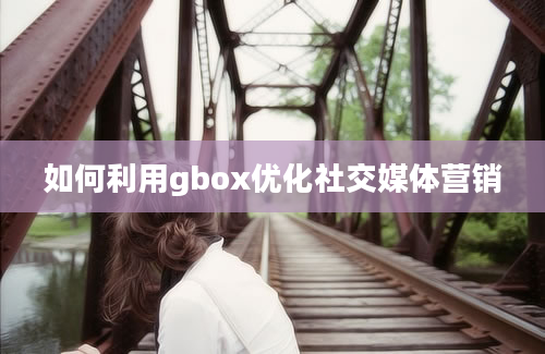 如何利用gbox优化社交媒体营销