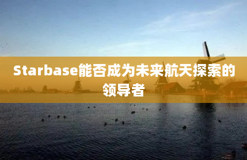 Starbase能否成为未来航天探索的领导者