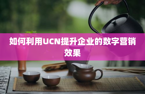 如何利用UCN提升企业的数字营销效果