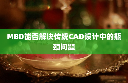 MBD能否解决传统CAD设计中的瓶颈问题