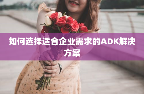 如何选择适合企业需求的ADK解决方案