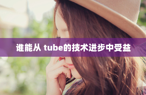 谁能从 tube的技术进步中受益