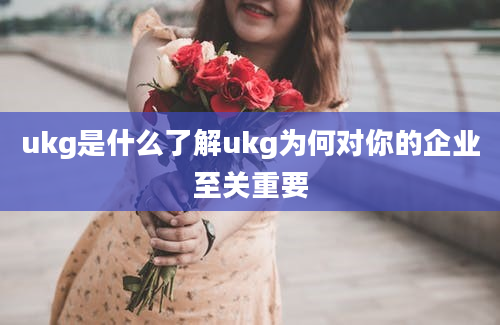 ukg是什么了解ukg为何对你的企业至关重要