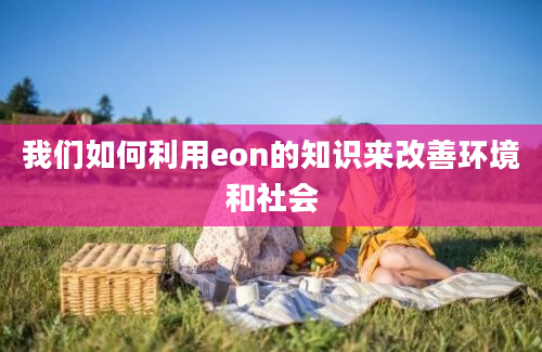 我们如何利用eon的知识来改善环境和社会