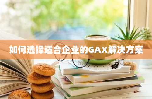 如何选择适合企业的GAX解决方案