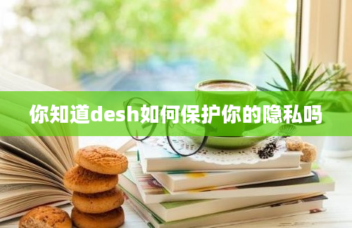 你知道desh如何保护你的隐私吗