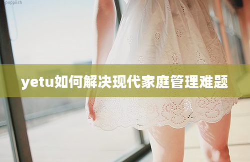 yetu如何解决现代家庭管理难题