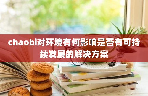 chaobi对环境有何影响是否有可持续发展的解决方案