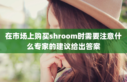 在市场上购买shroom时需要注意什么专家的建议给出答案