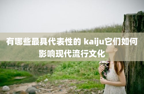 有哪些最具代表性的 kaiju它们如何影响现代流行文化