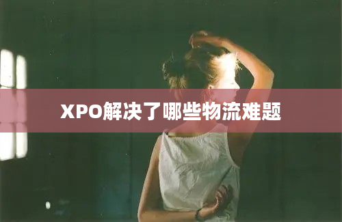 XPO解决了哪些物流难题