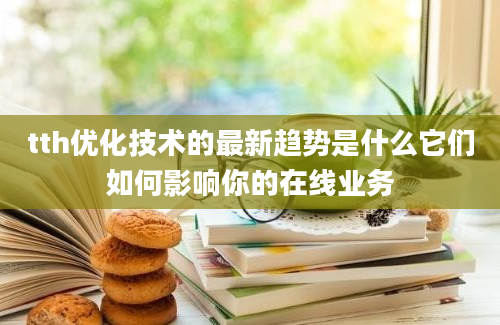 tth优化技术的最新趋势是什么它们如何影响你的在线业务