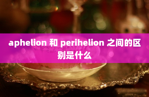 aphelion 和 perihelion 之间的区别是什么