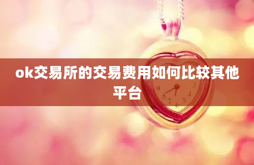 ok交易所的交易费用如何比较其他平台