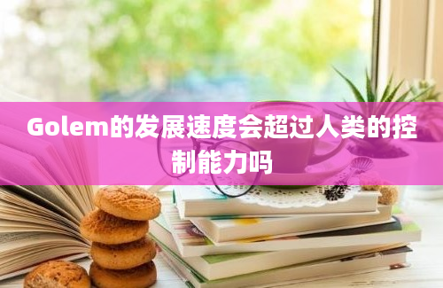 Golem的发展速度会超过人类的控制能力吗