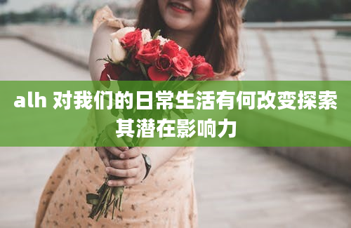 alh 对我们的日常生活有何改变探索其潜在影响力