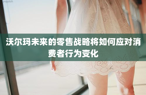 沃尔玛未来的零售战略将如何应对消费者行为变化