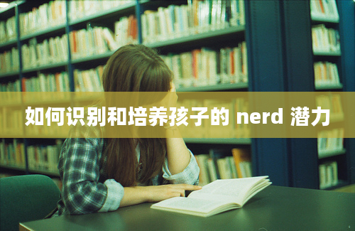 如何识别和培养孩子的 nerd 潜力