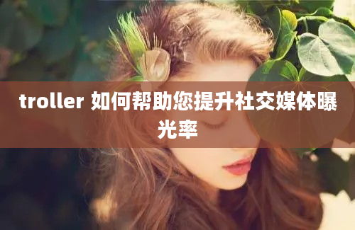 troller 如何帮助您提升社交媒体曝光率